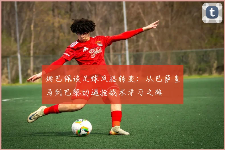 姆巴佩谈足球风格转变:从巴萨皇马到巴黎的逼抢战术学习之路