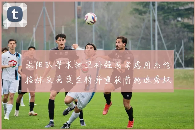 太阳队寻求控卫补强或考虑用杰伦格林交易莫兰特并重获首轮选秀权