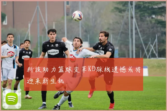 科技助力篮球变革KD踩线遗憾或将迎来新生机