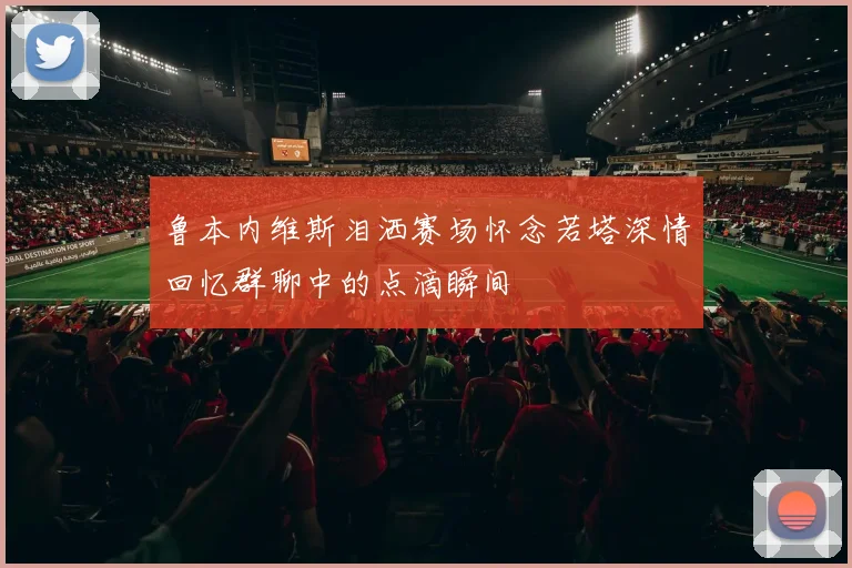 鲁本内维斯泪洒赛场怀念若塔深情回忆群聊中的点滴瞬间