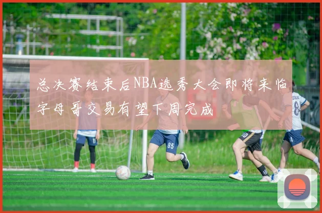 总决赛结束后NBA选秀大会即将来临字母哥交易有望下周完成