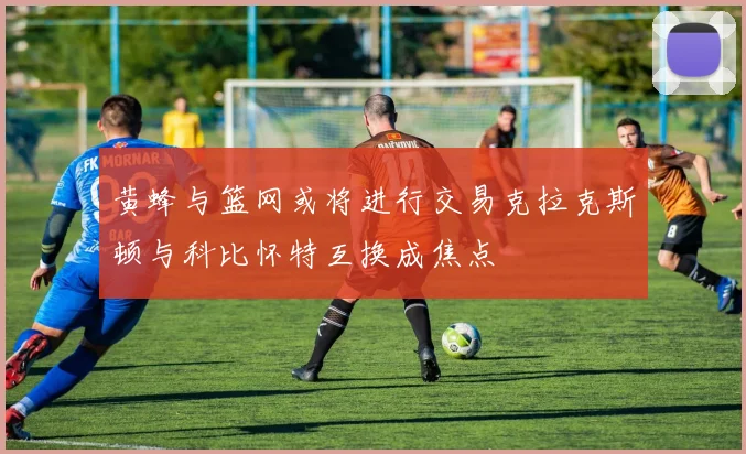 黄蜂与篮网或将进行交易克拉克斯顿与科比怀特互换成焦点