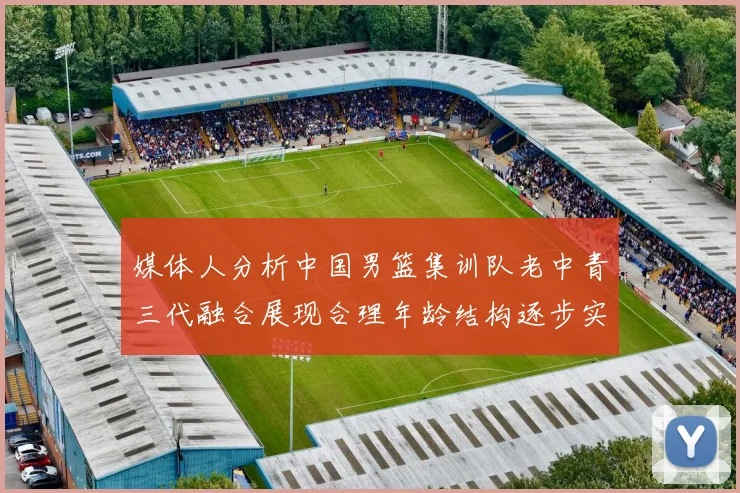 媒体人分析中国男篮集训队老中青三代融合展现合理年龄结构逐步实现换血