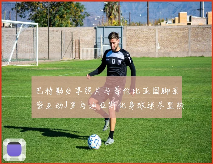 巴特勒分享照片与哥伦比亚国脚亲密互动J罗与迪亚斯化身球迷尽显热情