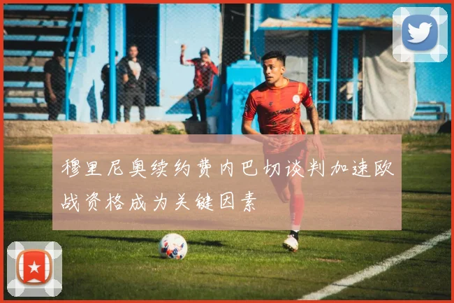 穆里尼奥续约费内巴切谈判加速欧战资格成为关键因素