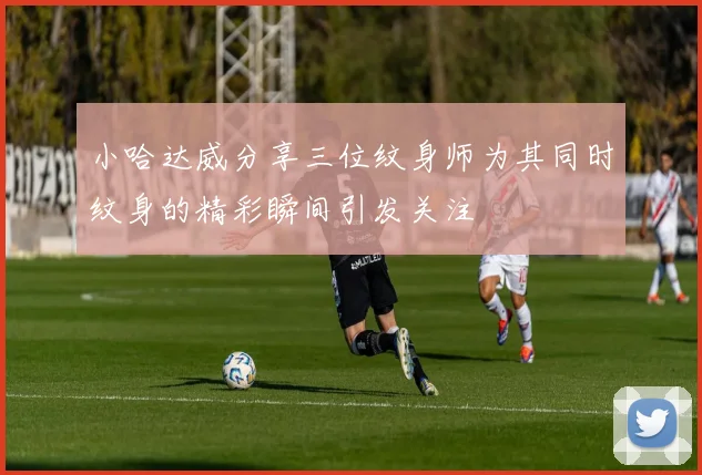 小哈达威分享三位纹身师为其同时纹身的精彩瞬间引发关注